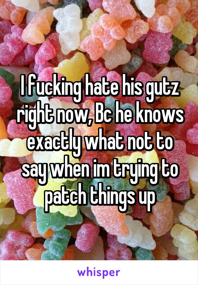 I fucking hate his gutz right now, Bc he knows exactly what not to say when im trying to patch things up