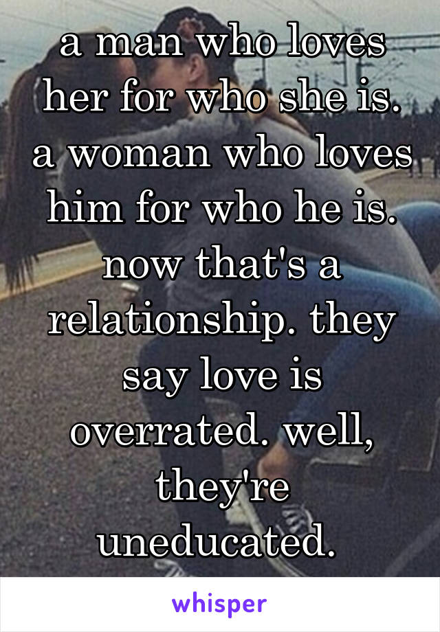 a man who loves her for who she is. a woman who loves him for who he is. now that's a relationship. they say love is overrated. well, they're uneducated. 
