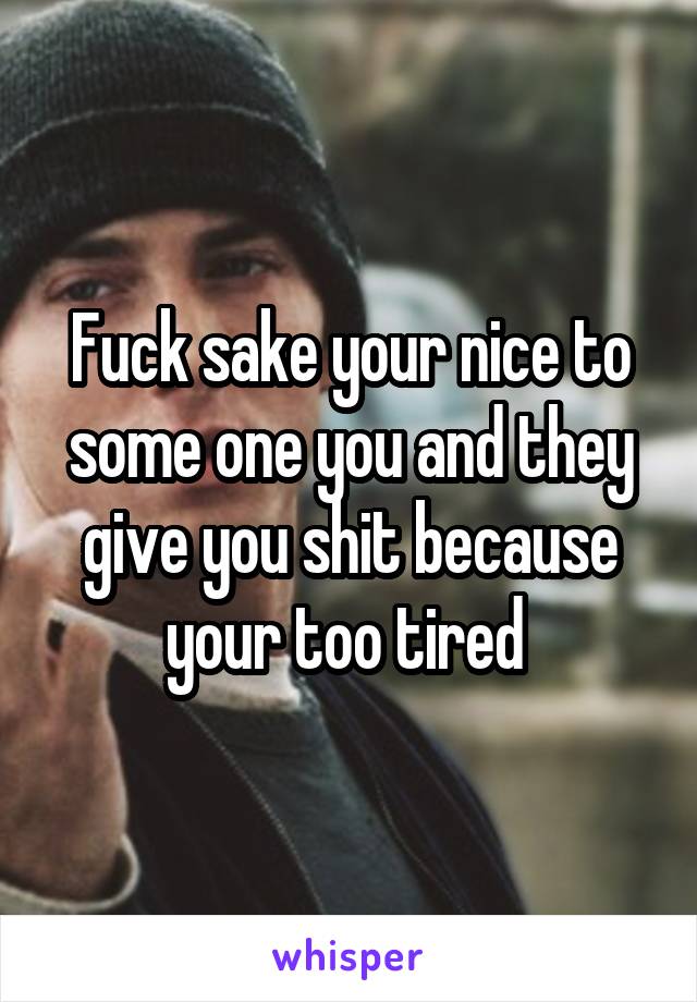 Fuck sake your nice to some one you and they give you shit because your too tired 