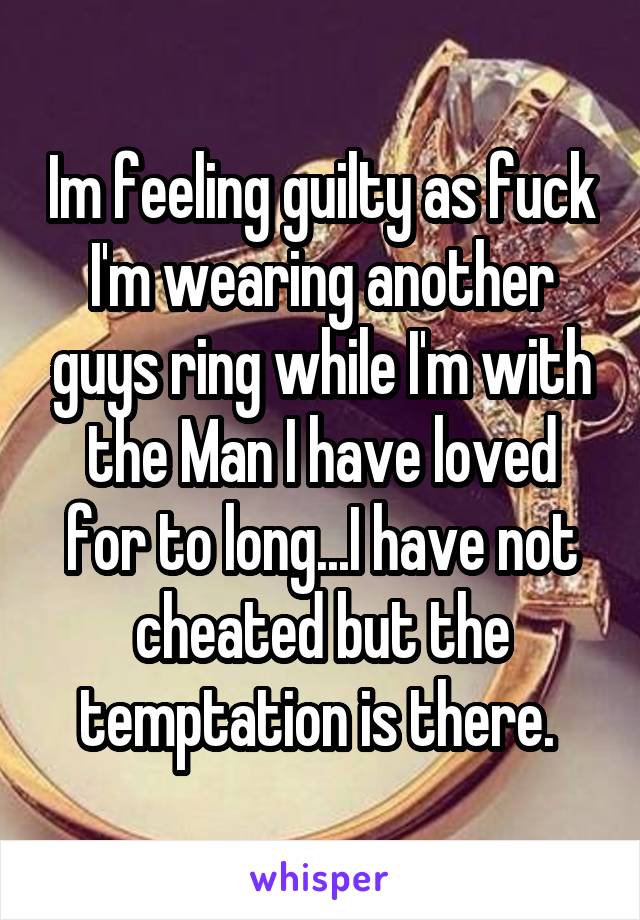 Im feeling guilty as fuck I'm wearing another guys ring while I'm with the Man I have loved for to long...I have not cheated but the temptation is there. 