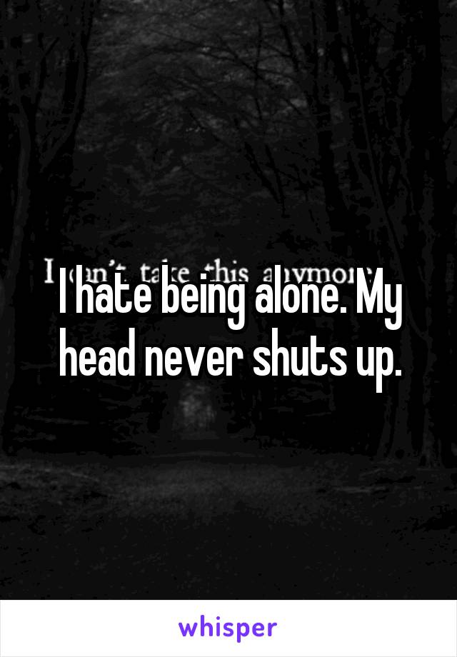 I hate being alone. My head never shuts up.