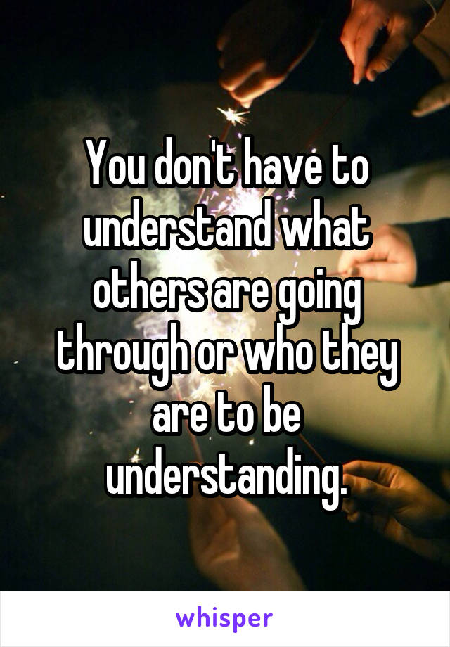 You don't have to understand what others are going through or who they are to be understanding.