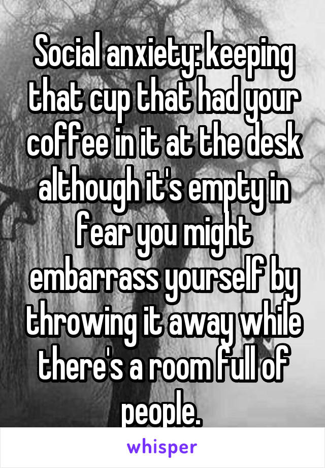 Social anxiety: keeping that cup that had your coffee in it at the desk although it's empty in fear you might embarrass yourself by throwing it away while there's a room full of people. 