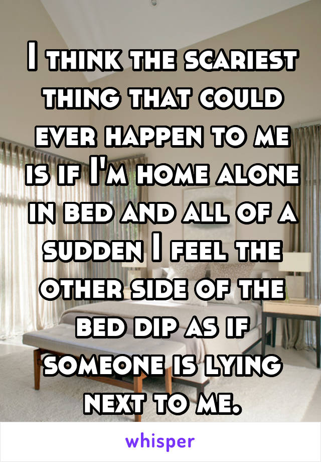 I think the scariest thing that could ever happen to me is if I'm home alone in bed and all of a sudden I feel the other side of the bed dip as if someone is lying next to me.