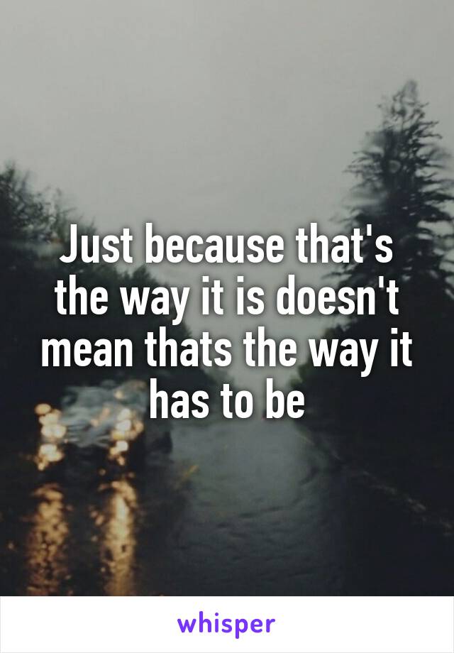 Just because that's the way it is doesn't mean thats the way it has to be