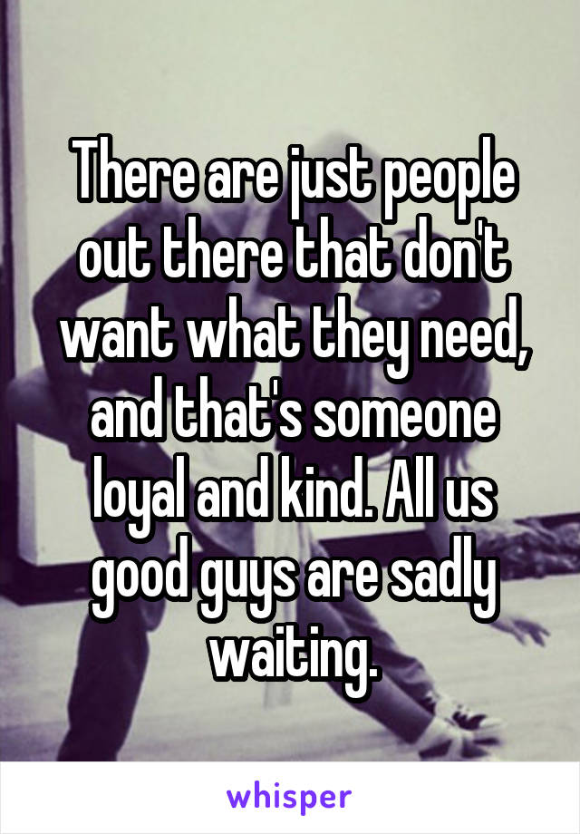 There are just people out there that don't want what they need, and that's someone loyal and kind. All us good guys are sadly waiting.