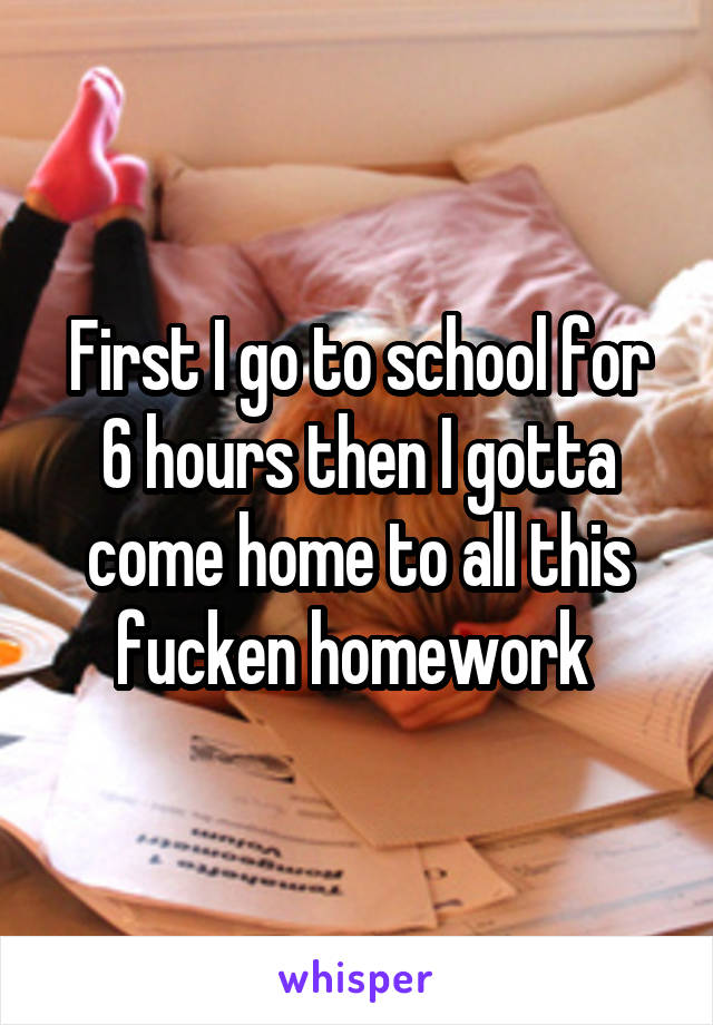 First I go to school for 6 hours then I gotta come home to all this fucken homework 