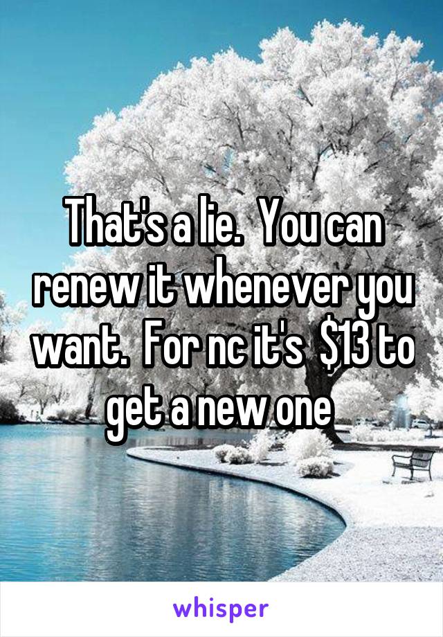 That's a lie.  You can renew it whenever you want.  For nc it's  $13 to get a new one 