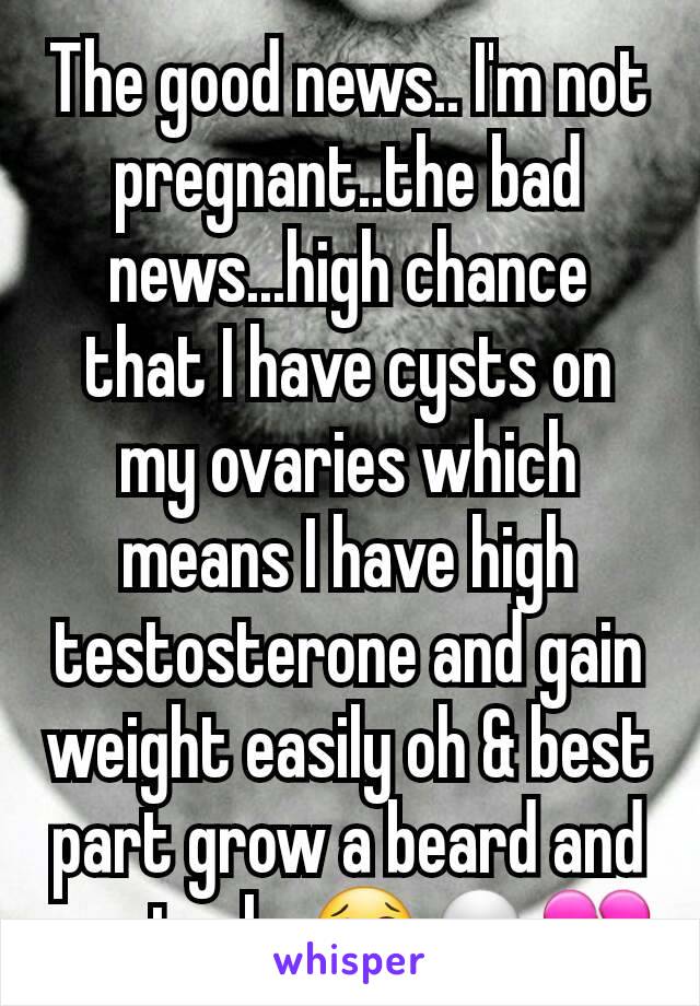 The good news.. I'm not pregnant..the bad news...high chance that I have cysts on my ovaries which means I have high testosterone and gain weight easily oh & best part grow a beard and mustache😢💀💔
