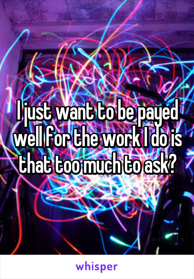 I just want to be payed well for the work I do is that too much to ask?