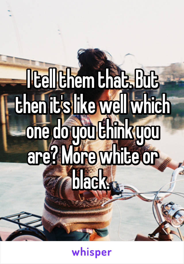 I tell them that. But then it's like well which one do you think you are? More white or black. 