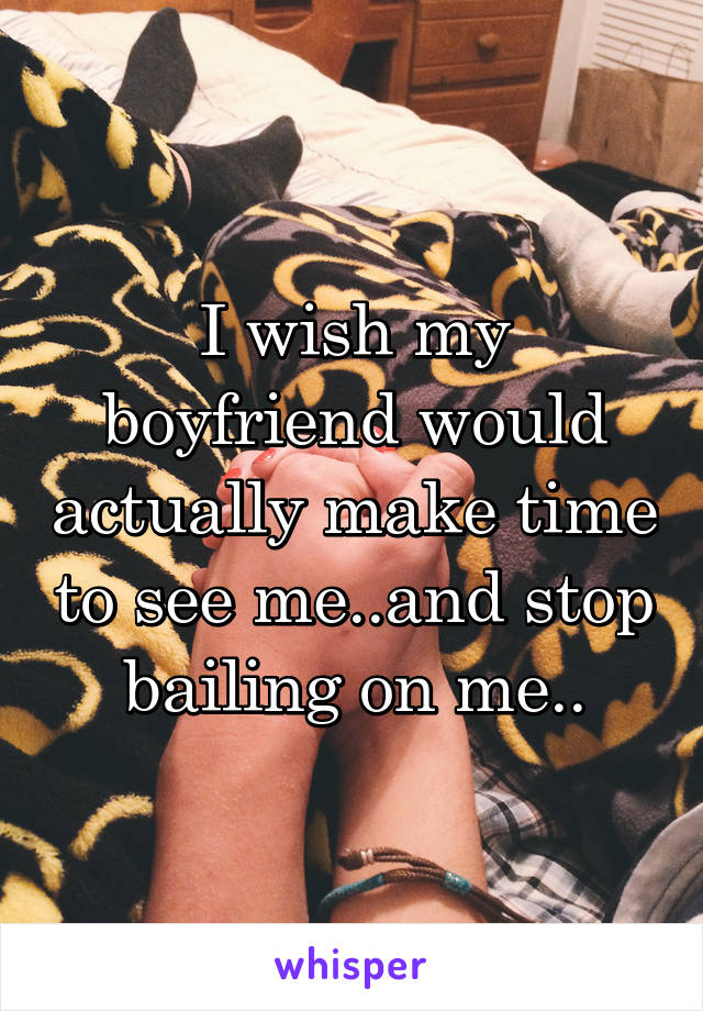 I wish my boyfriend would actually make time to see me..and stop bailing on me..