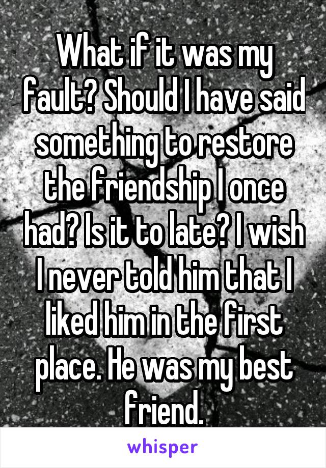 What if it was my fault? Should I have said something to restore the friendship I once had? Is it to late? I wish I never told him that I liked him in the first place. He was my best friend.