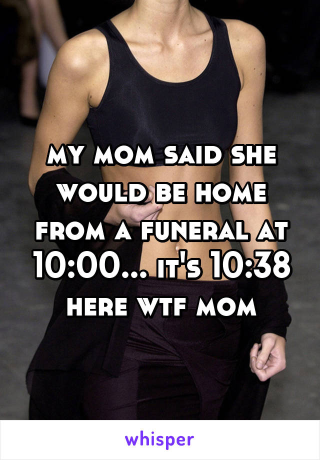 my mom said she would be home from a funeral at 10:00... it's 10:38 here wtf mom