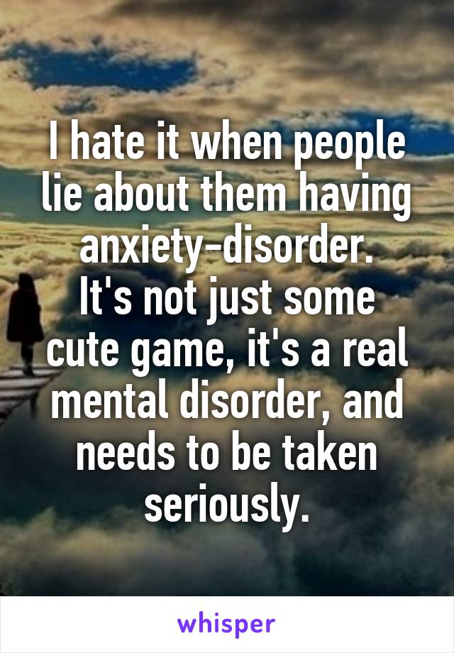 I hate it when people lie about them having anxiety-disorder.
It's not just some cute game, it's a real mental disorder, and needs to be taken seriously.