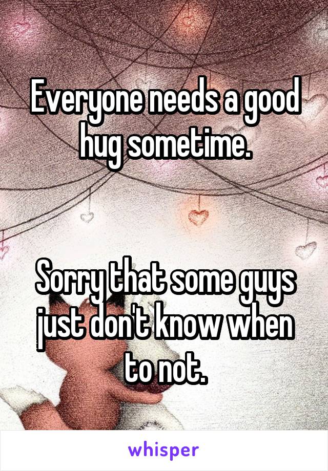 Everyone needs a good hug sometime.


Sorry that some guys just don't know when to not.