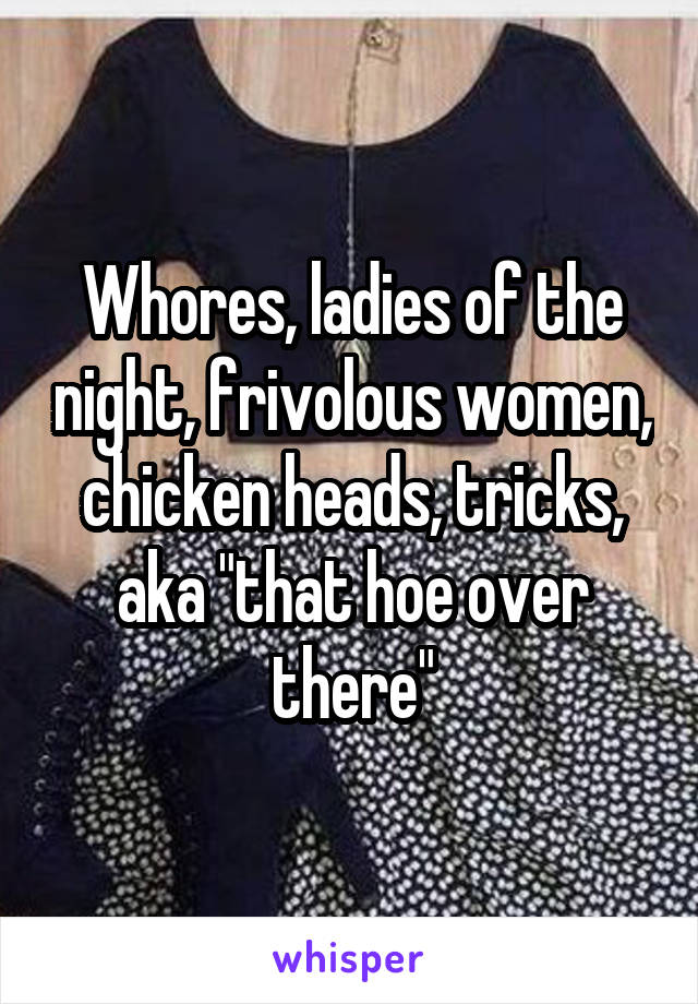 Whores, ladies of the night, frivolous women, chicken heads, tricks, aka "that hoe over there"