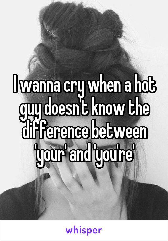 I wanna cry when a hot guy doesn't know the difference between 'your' and 'you're'