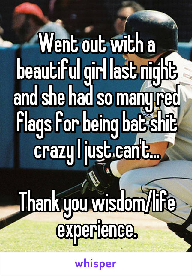 Went out with a beautiful girl last night and she had so many red flags for being bat shit crazy I just can't...

Thank you wisdom/life experience.