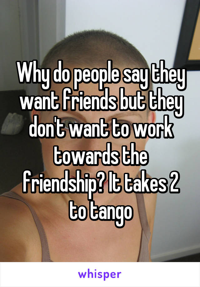 Why do people say they want friends but they don't want to work towards the friendship? It takes 2 to tango