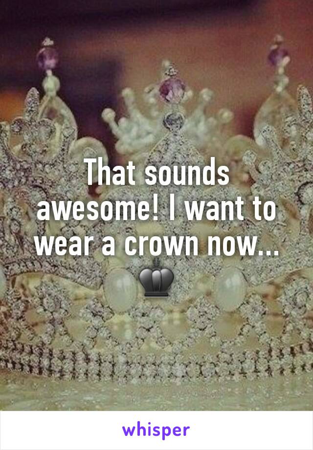 That sounds awesome! I want to wear a crown now... ♚