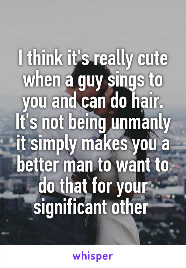 I think it's really cute when a guy sings to you and can do hair. It's not being unmanly it simply makes you a better man to want to do that for your significant other 