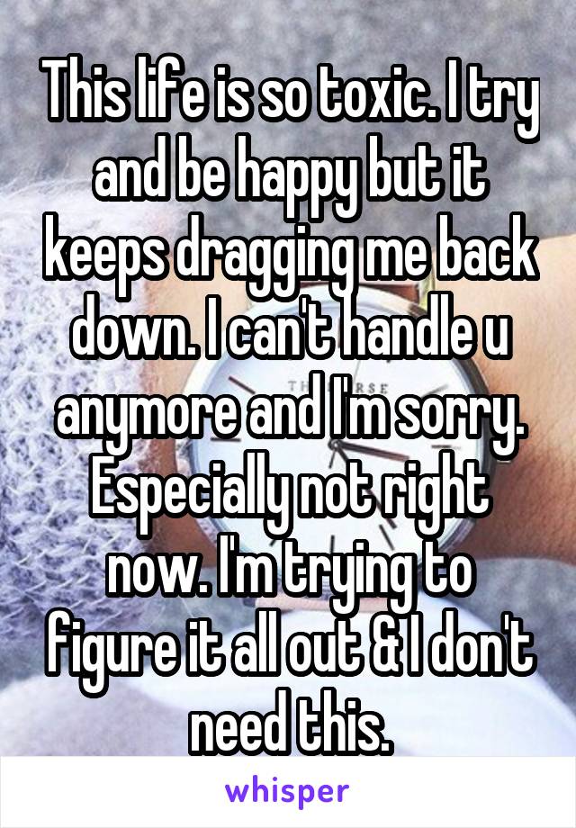 This life is so toxic. I try and be happy but it keeps dragging me back down. I can't handle u anymore and I'm sorry. Especially not right now. I'm trying to figure it all out & I don't need this.