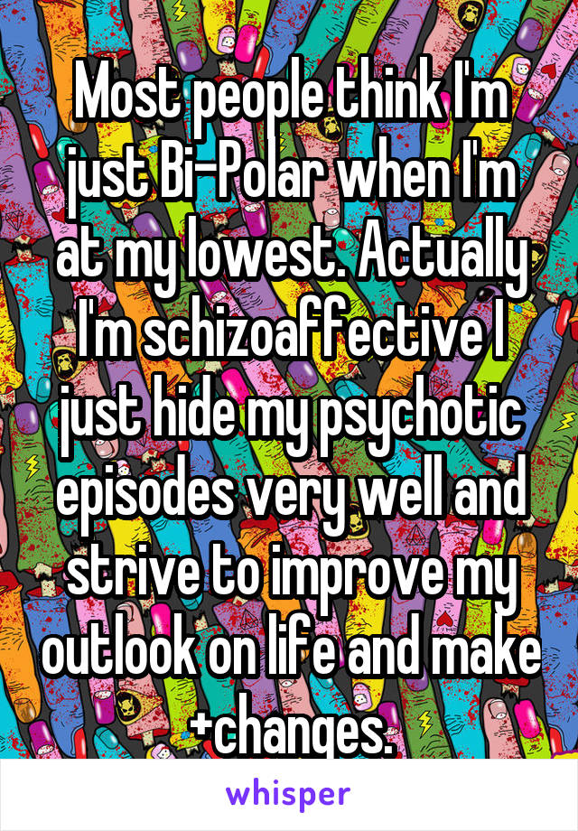 Most people think I'm just Bi-Polar when I'm at my lowest. Actually I'm schizoaffective I just hide my psychotic episodes very well and strive to improve my outlook on life and make +changes.