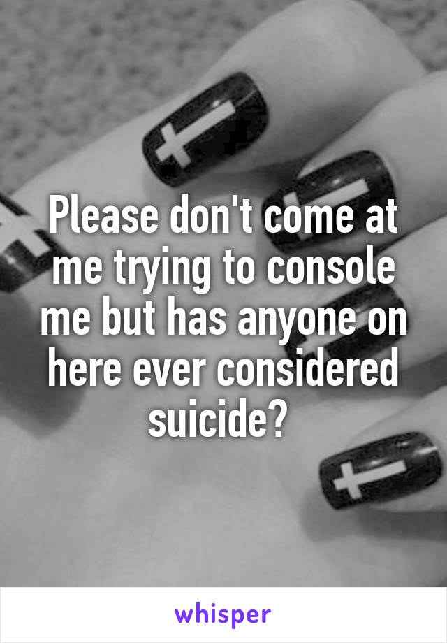 Please don't come at me trying to console me but has anyone on here ever considered suicide? 