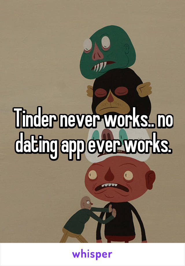 Tinder never works.. no dating app ever works.