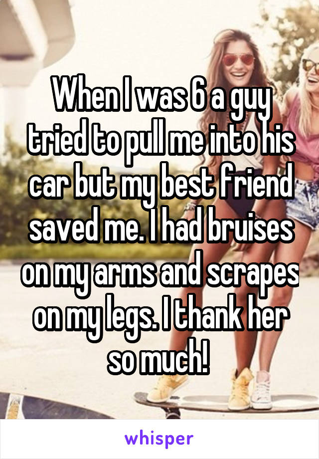 When I was 6 a guy tried to pull me into his car but my best friend saved me. I had bruises on my arms and scrapes on my legs. I thank her so much! 