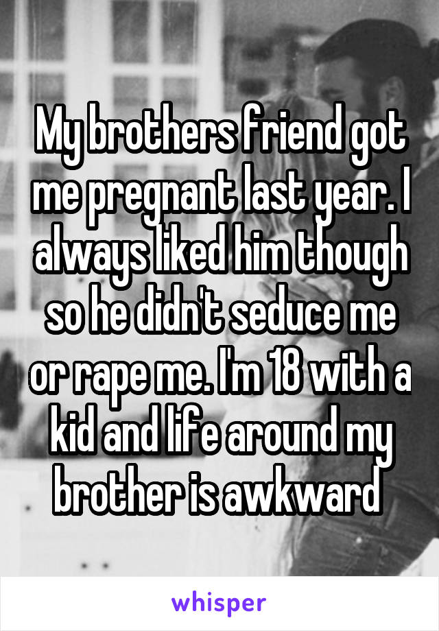 My brothers friend got me pregnant last year. I always liked him though so he didn't seduce me or rape me. I'm 18 with a kid and life around my brother is awkward 