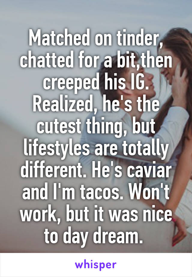 Matched on tinder, chatted for a bit,then creeped his IG. Realized, he's the cutest thing, but lifestyles are totally different. He's caviar and I'm tacos. Won't work, but it was nice to day dream. 