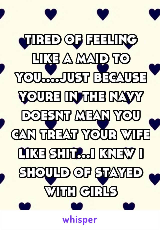 tired of feeling like a maid to you....just because youre in the navy doesnt mean you can treat your wife like shit...i knew i should of stayed with girls