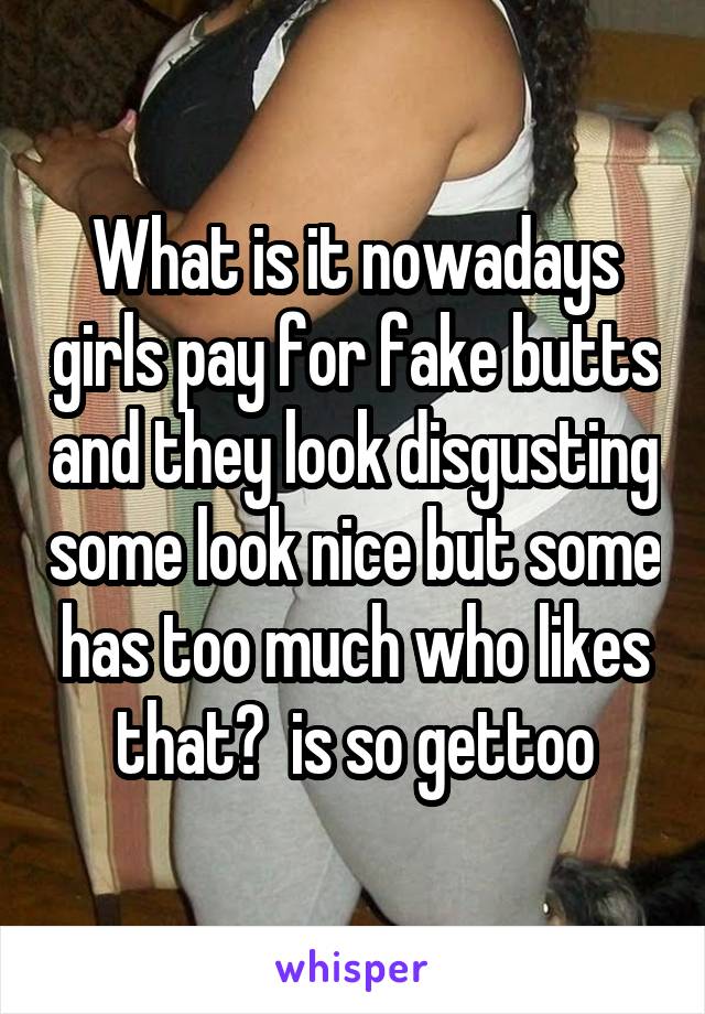 What is it nowadays girls pay for fake butts and they look disgusting some look nice but some has too much who likes that?  is so gettoo