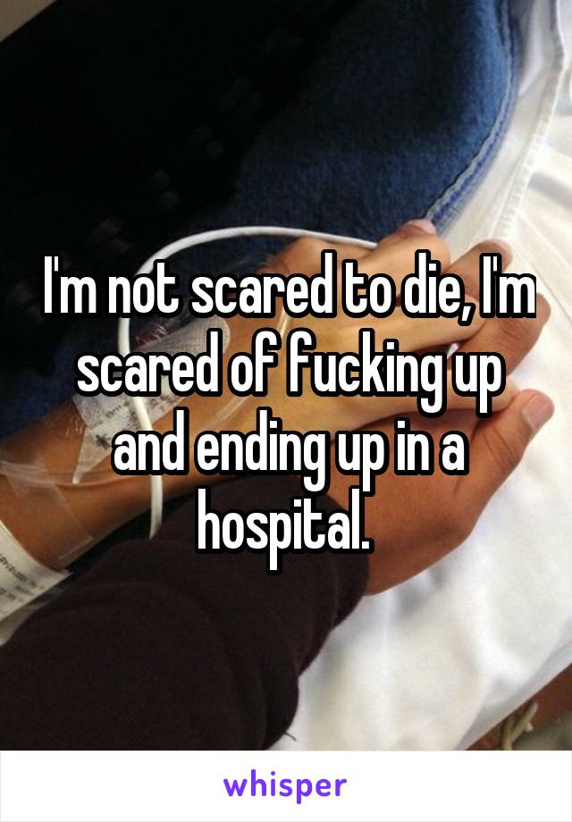 I'm not scared to die, I'm scared of fucking up and ending up in a hospital. 