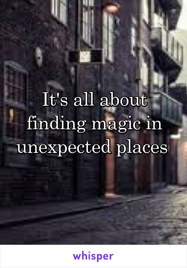 It's all about finding magic in unexpected places 
