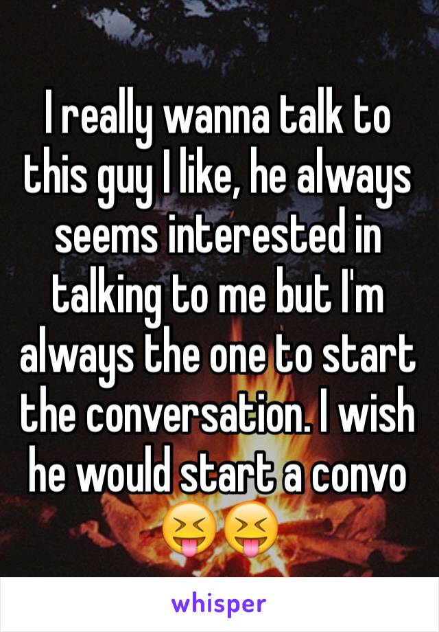 I really wanna talk to this guy I like, he always seems interested in talking to me but I'm always the one to start the conversation. I wish he would start a convo 😝😝