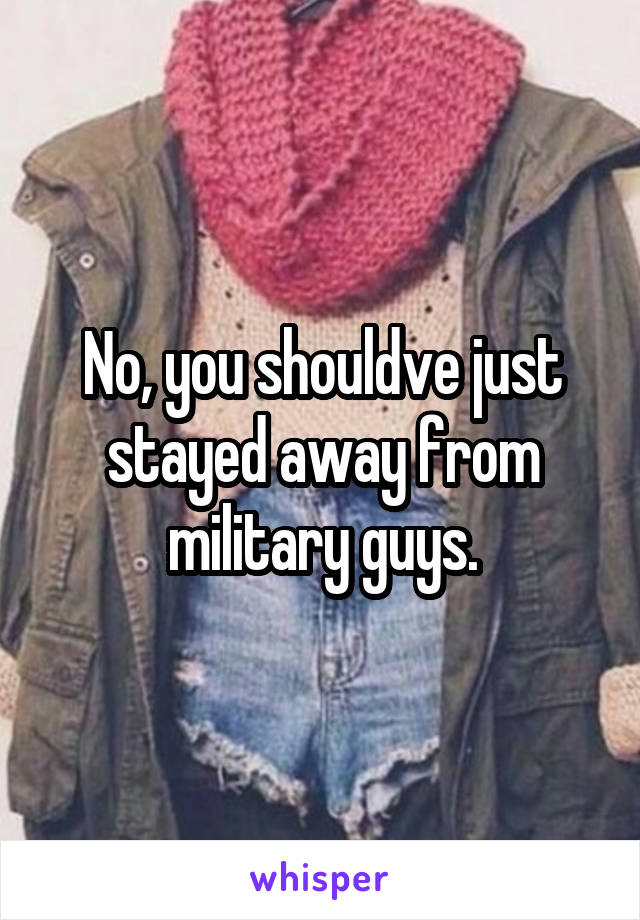 No, you shouldve just stayed away from military guys.