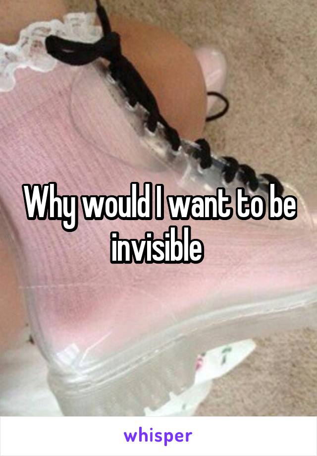 Why would I want to be invisible 