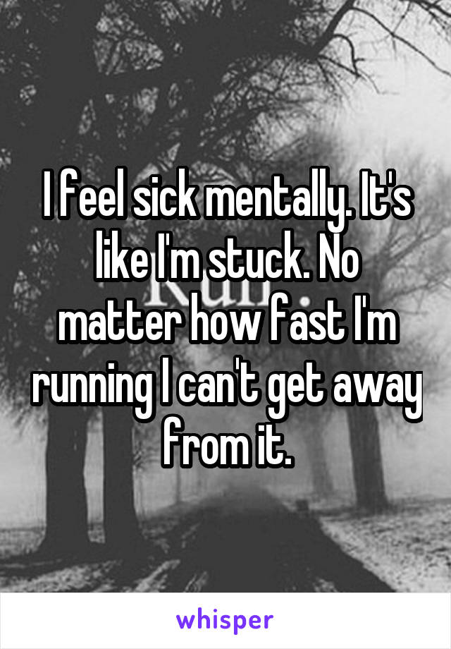 I feel sick mentally. It's like I'm stuck. No matter how fast I'm running I can't get away from it.