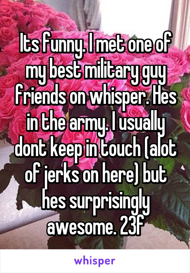 Its funny. I met one of my best military guy friends on whisper. Hes in the army. I usually dont keep in touch (alot of jerks on here) but hes surprisingly awesome. 23f