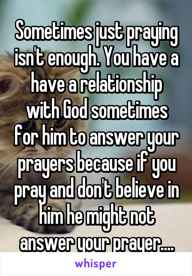 Sometimes just praying isn't enough. You have a have a relationship with God sometimes for him to answer your prayers because if you pray and don't believe in him he might not answer your prayer....