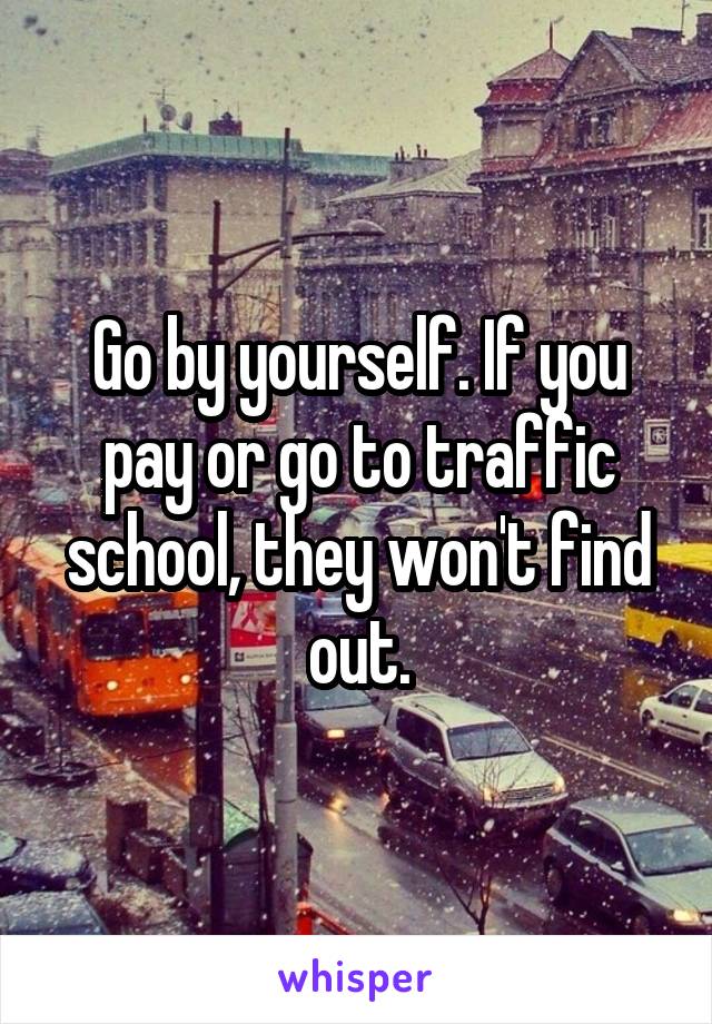 Go by yourself. If you pay or go to traffic school, they won't find out.