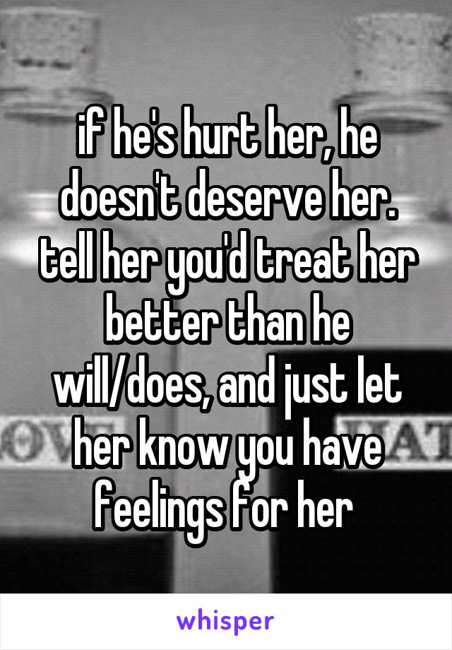 if he's hurt her, he doesn't deserve her. tell her you'd treat her better than he will/does, and just let her know you have feelings for her 