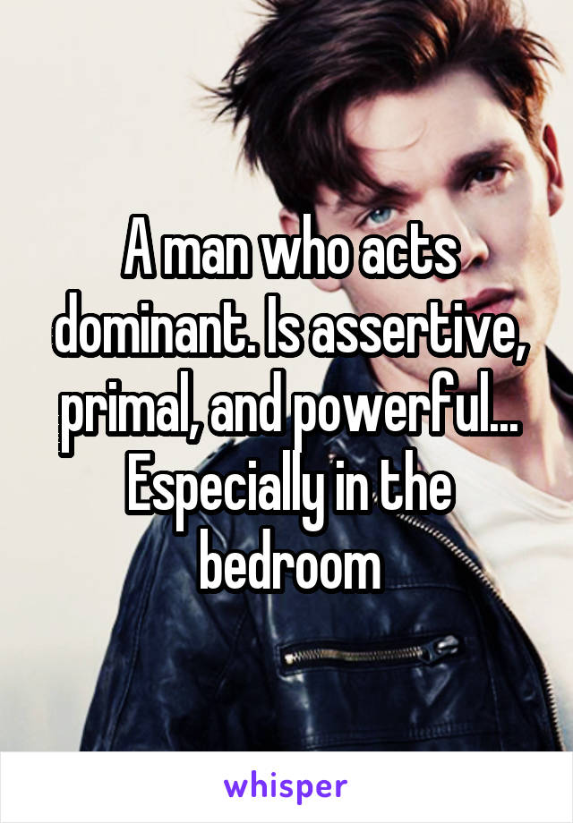 A man who acts dominant. Is assertive, primal, and powerful... Especially in the bedroom