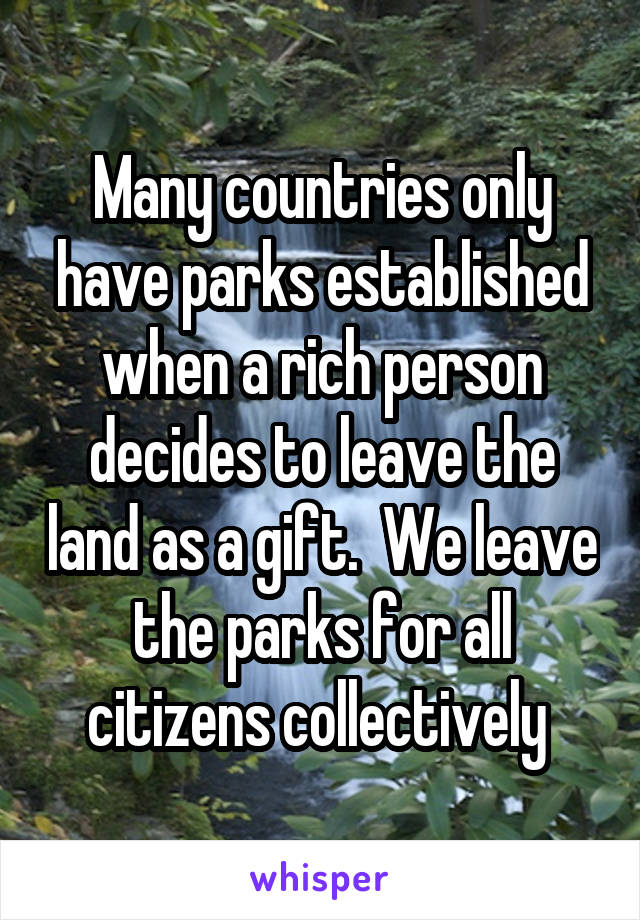 Many countries only have parks established when a rich person decides to leave the land as a gift.  We leave the parks for all citizens collectively 