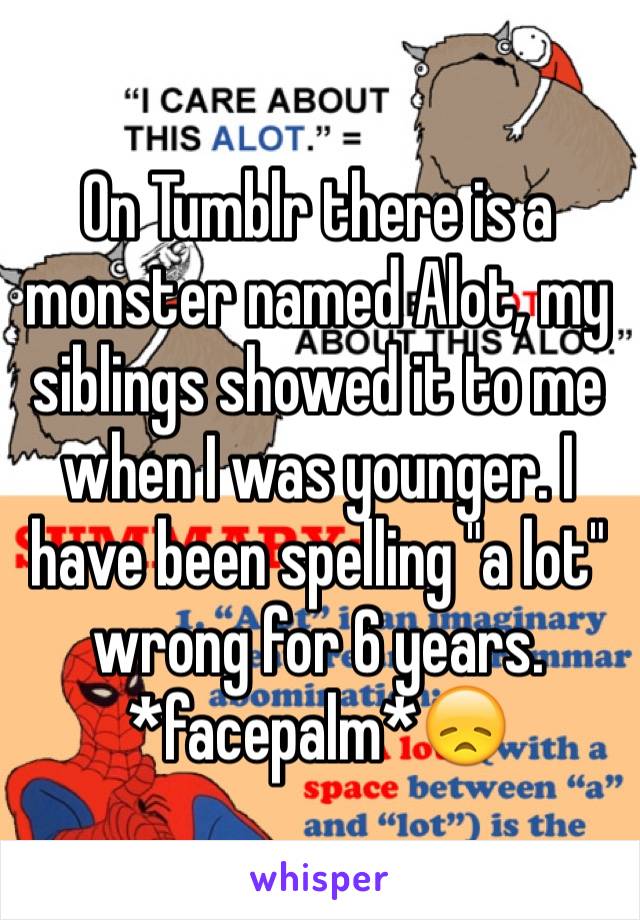 On Tumblr there is a monster named Alot, my siblings showed it to me when I was younger. I have been spelling "a lot" wrong for 6 years.
*facepalm*😞