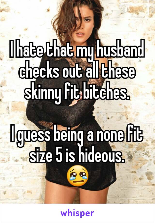 I hate that my husband checks out all these skinny fit bitches.

I guess being a none fit size 5 is hideous.
😢