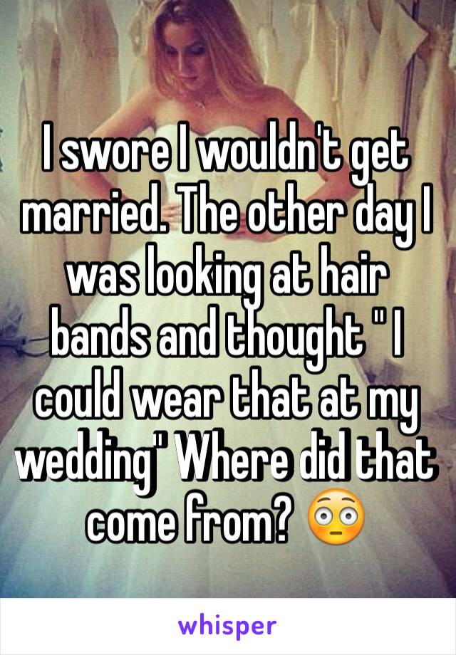 I swore I wouldn't get married. The other day I was looking at hair bands and thought " I could wear that at my wedding" Where did that come from? 😳
